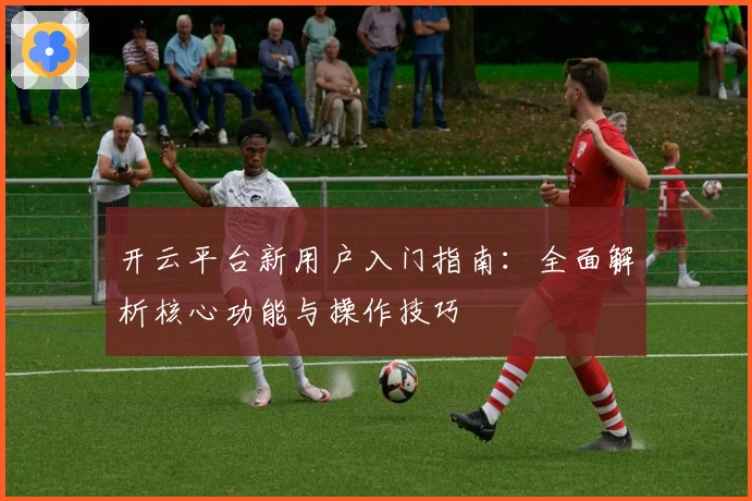 开云平台新用户入门指南：全面解析核心功能与操作技巧